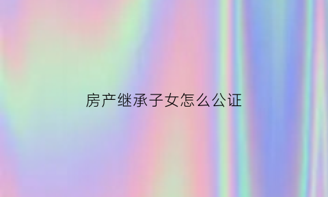 房产继承子女怎么公证(房产继承子女怎么公证给子女)