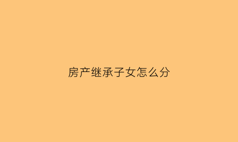 房产继承子女怎么分(房产继承人的顺序子女)