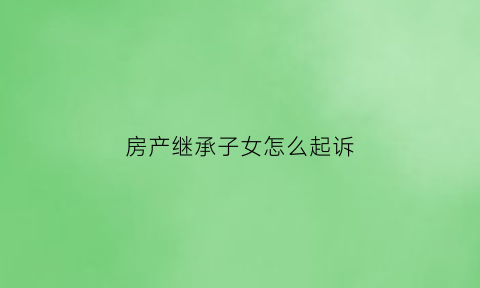 房产继承子女怎么起诉(房产继承子女怎么起诉对方)