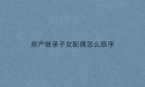 房产继承子女配偶怎么顺序(房屋继承权的顺序人配偶继承多少)