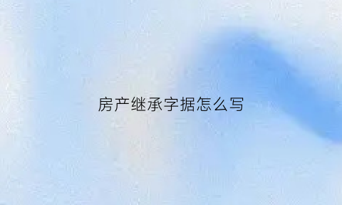 房产继承字据怎么写(房产继承怎么写具有法律效力)