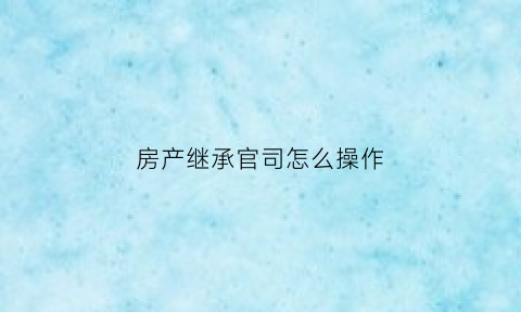 房产继承官司怎么操作(房产继承官司怎么操作的)
