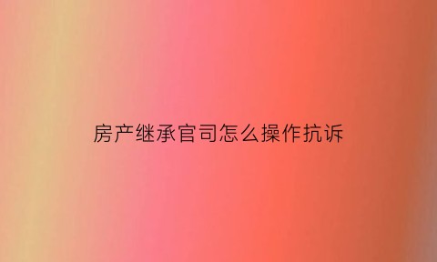 房产继承官司怎么操作抗诉(房产继承纠纷怎样能解决)