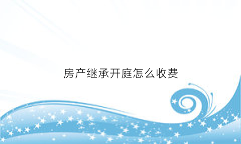 房产继承开庭怎么收费(房产继承开庭程序)