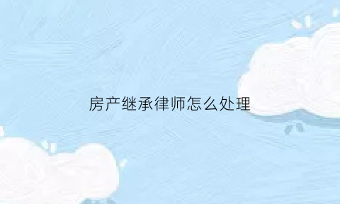 房产继承律师怎么处理(房产继承官司律师收费标准)