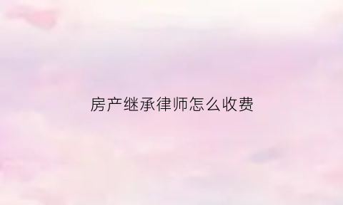 房产继承律师怎么收费(房产继承律师免费24小时在线咨询)