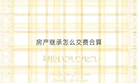房产继承怎么交费合算(房产继承需要交什么费用)