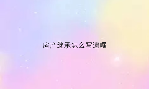 房产继承怎么写遗嘱(房产继承的遗嘱怎么写)