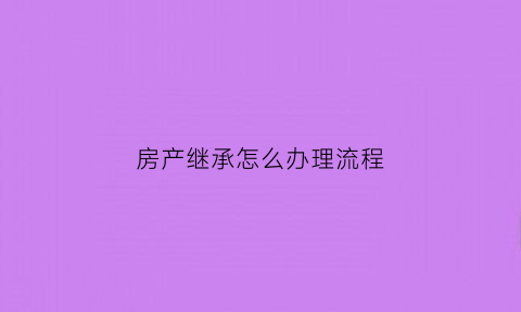 房产继承怎么办理流程(房产继承怎么办理流程图)