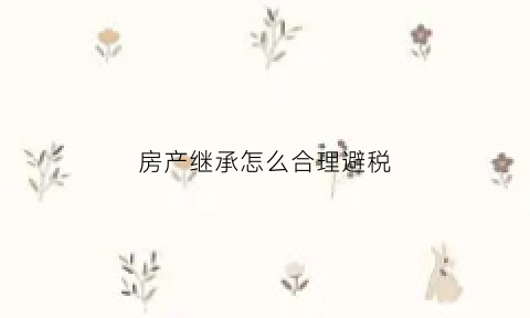 房产继承怎么合理避税(房产继承如何收税)