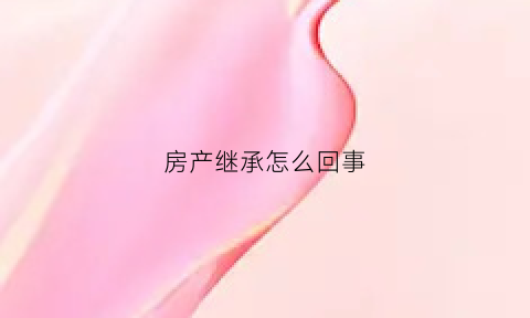 房产继承怎么回事(房产继承权利都有谁)