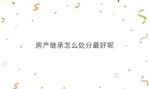 房产继承怎么处分最好呢(房产继承手续怎么办专业经验丰富)