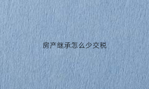房产继承怎么少交税(继承房产个税怎么弄可以少一些)