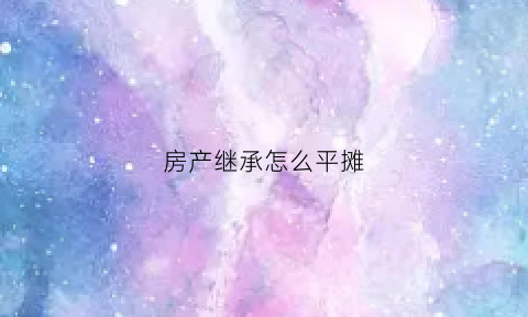 房产继承怎么平摊(房产继承怎么平分)
