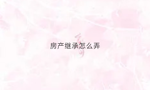 房产继承怎么弄(房产继承怎么办理)