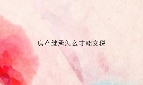 房产继承怎么才能交税(房产继承怎么才能交税少)