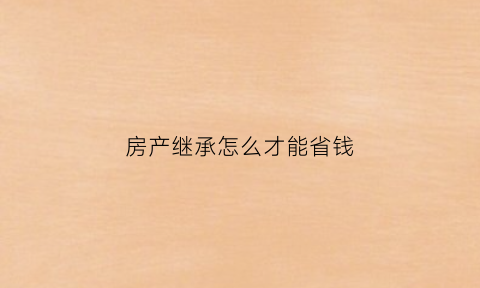 房产继承怎么才能省钱(房产继承怎么省钱划算)