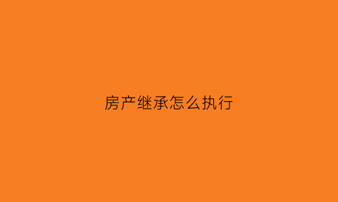 房产继承怎么执行(房产继承纠纷如何处理)