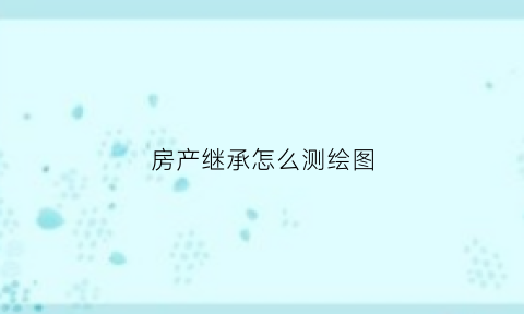 房产继承怎么测绘图(房产继承怎么测绘图纸的)