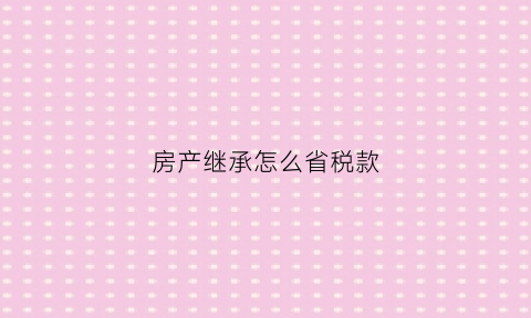 房产继承怎么省税款(房产继承怎么上税)
