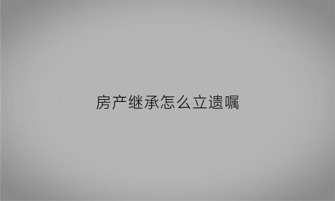房产继承怎么立遗嘱(房产继承怎么立遗嘱有效)