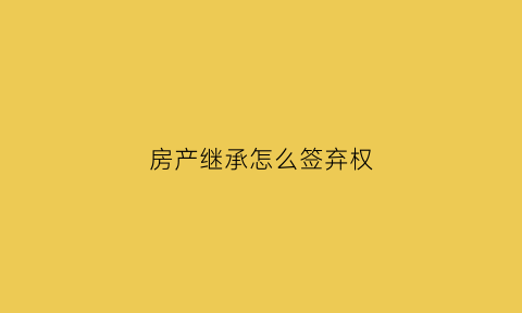 房产继承怎么签弃权(房产继承怎么签弃权合同)