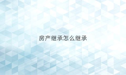 房产继承怎么继承(房产继承如何办理)