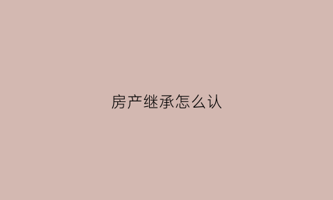 房产继承怎么认(房产继承手续怎么办专业经验丰富)