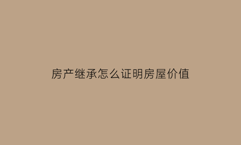 房产继承怎么证明房屋价值(房产继承证明怎么写)