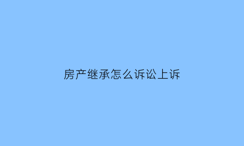 房产继承怎么诉讼上诉(房产继承诉讼流程)