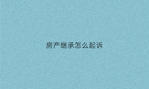 房产继承怎么起诉(房产继承起诉需要什么材料)