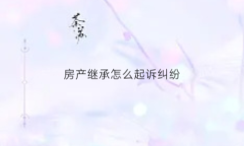 房产继承怎么起诉纠纷(房产继承起诉)