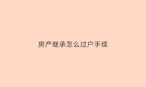 房产继承怎么过户手续(房产继承过户手续费怎样计算)
