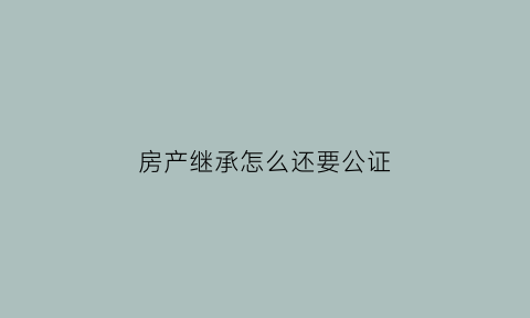 房产继承怎么还要公证(房产继承用不用公证)