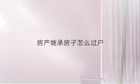 房产继承房子怎么过户(房屋继承过户如何办理手续)
