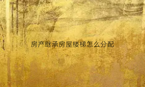 房产继承房屋楼梯怎么分配(房产继承房屋楼梯怎么分配的)