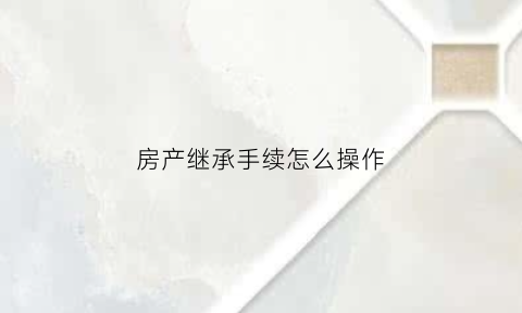 房产继承手续怎么操作(房产继承手续怎么办理)