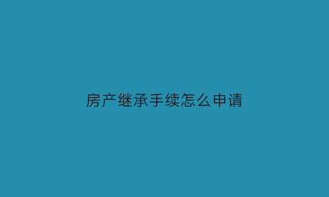 房产继承手续怎么申请(房产继承办理流程)