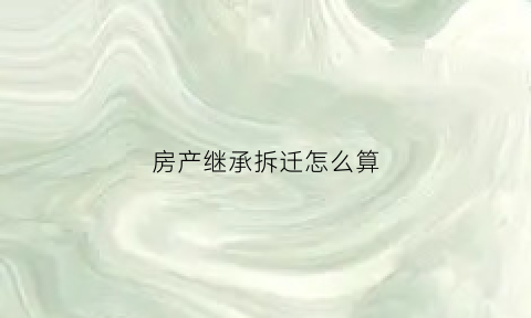 房产继承拆迁怎么算(房产继承后拆迁赔偿)