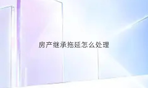 房产继承拖延怎么处理(房产继承拖延怎么处理最好)