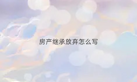 房产继承放弃怎么写(房产继承放弃书怎么写)