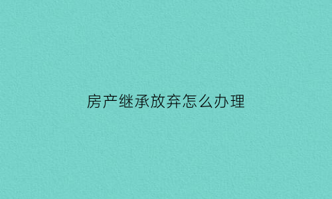 房产继承放弃怎么办理(继承房产放弃继承怎么书写)
