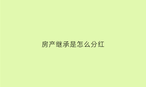 房产继承是怎么分红(房产继承权的分配)