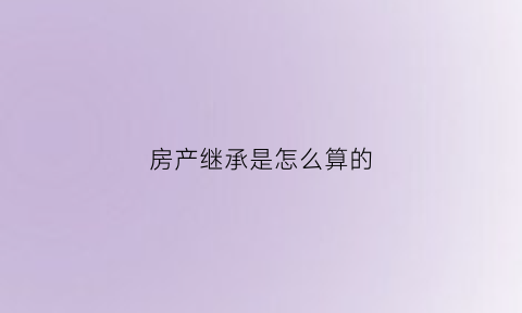 房产继承是怎么算的(房产继承的几种方法)