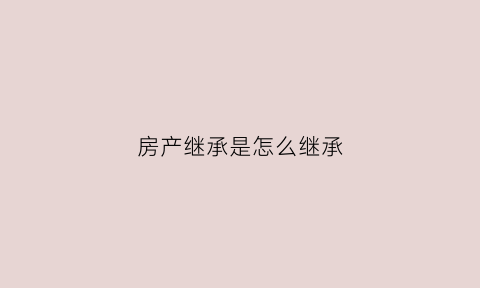 房产继承是怎么继承(房产继承是怎么继承的)
