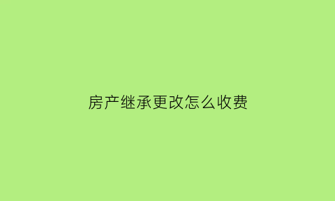 房产继承更改怎么收费(房产继承变更)