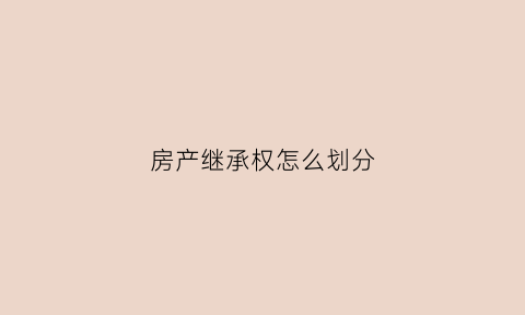 房产继承权怎么划分(房产继承权的顺序)
