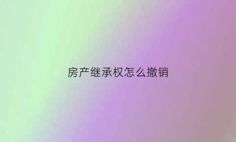 房产继承权怎么撤销(房产继承怎么办理手续)