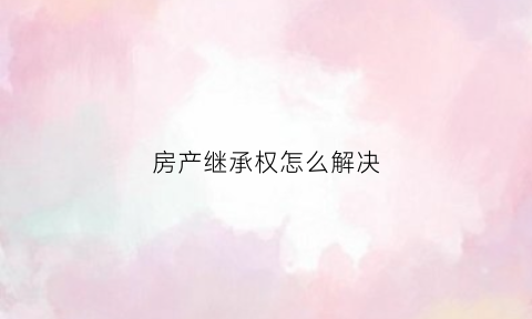 房产继承权怎么解决