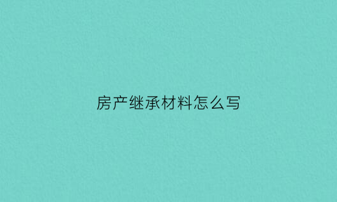 房产继承材料怎么写(房产继承证明怎样写有效)